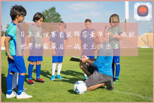 日本友谊赛首发阵容豪华十人旅欧世界杯前最后一战全主力出击