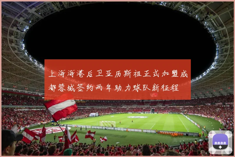 上海海港后卫亚历斯祖正式加盟成都蓉城签约两年助力球队新征程