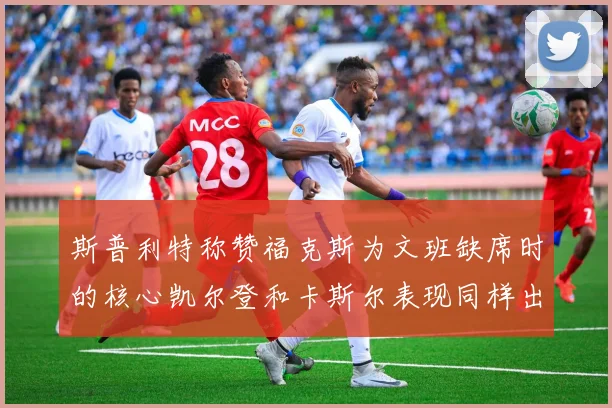 斯普利特称赞福克斯为文班缺席时的核心凯尔登和卡斯尔表现同样出色