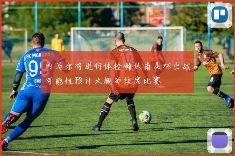 内马尔将进行体检确认南美杯出战可能性预计大概率缺席比赛