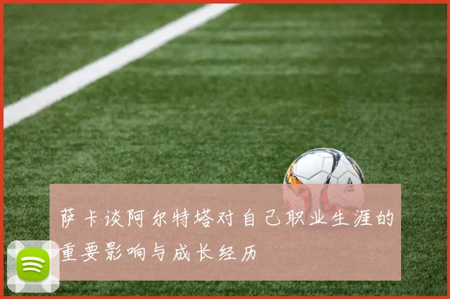 萨卡谈阿尔特塔对自己职业生涯的重要影响与成长经历