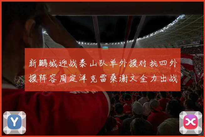 新鹏城迎战泰山队单外援对抗四外援阵容周定洋克雷桑谢文全力出战