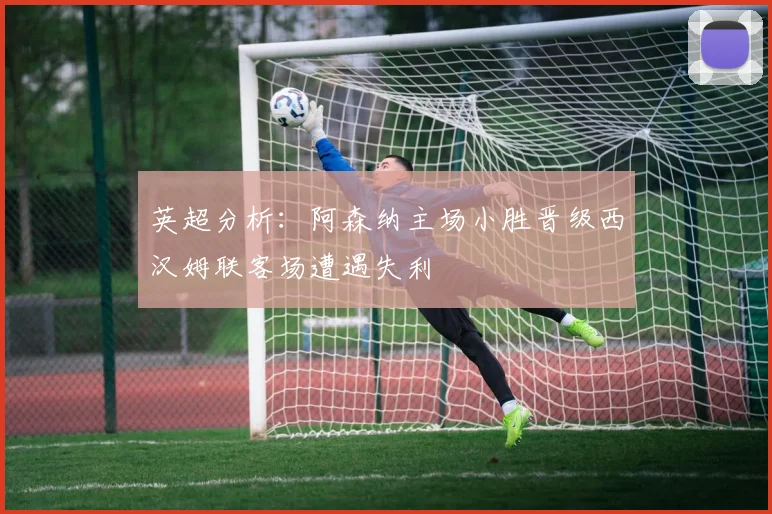 英超分析：阿森纳主场小胜晋级西汉姆联客场遭遇失利