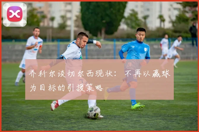 乔科尔谈切尔西现状：不再以赢球为目标的引援策略