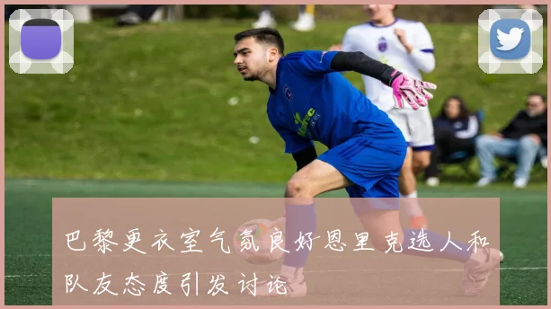 巴黎更衣室气氛良好恩里克选人和队友态度引发讨论