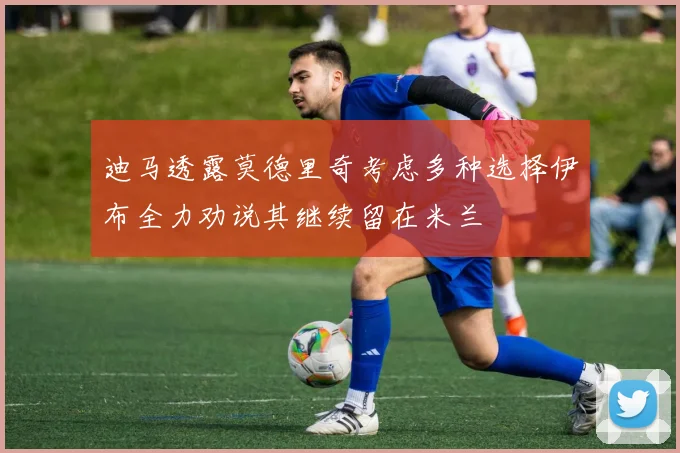 迪马透露莫德里奇考虑多种选择伊布全力劝说其继续留在米兰