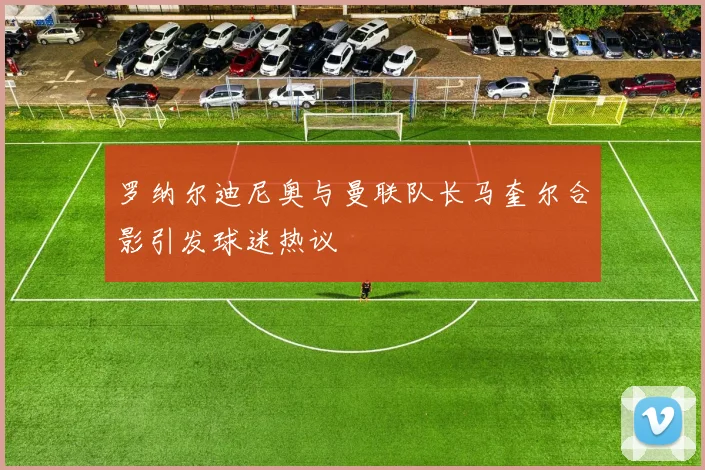 罗纳尔迪尼奥与曼联队长马奎尔合影引发球迷热议