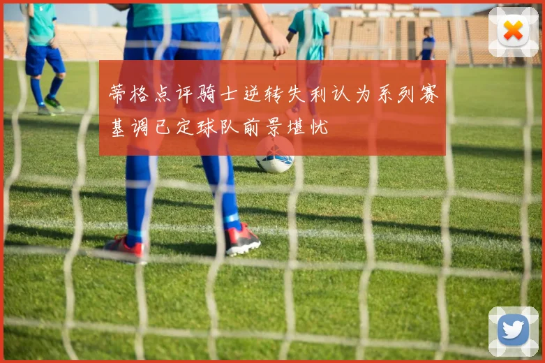 蒂格点评骑士逆转失利认为系列赛基调已定球队前景堪忧