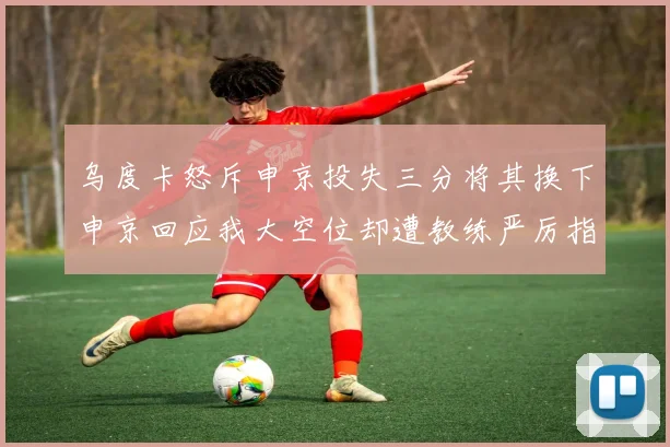 乌度卡怒斥申京投失三分将其换下申京回应我大空位却遭教练严厉指责