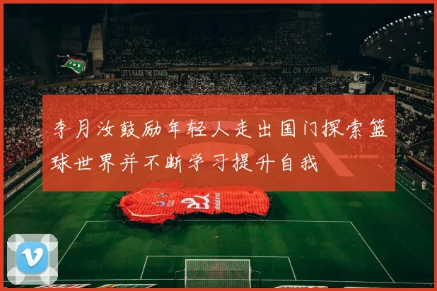 李月汝鼓励年轻人走出国门探索篮球世界并不断学习提升自我