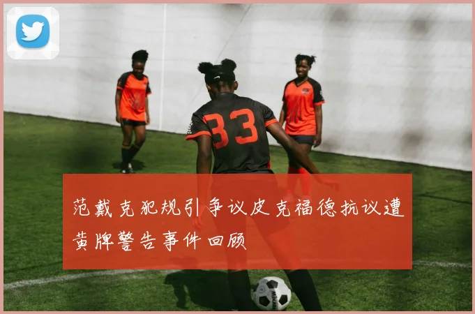 范戴克犯规引争议皮克福德抗议遭黄牌警告事件回顾