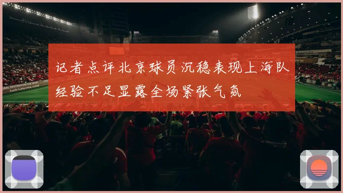 记者点评北京球员沉稳表现上海队经验不足显露全场紧张气氛