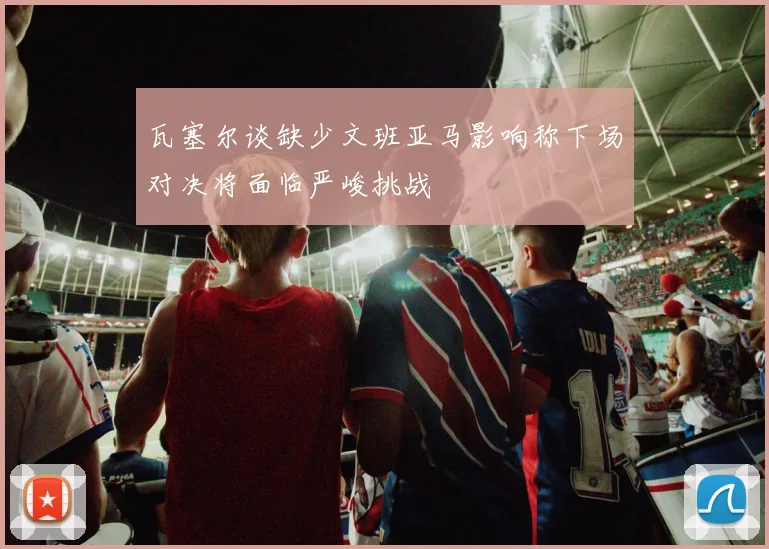 瓦塞尔谈缺少文班亚马影响称下场对决将面临严峻挑战